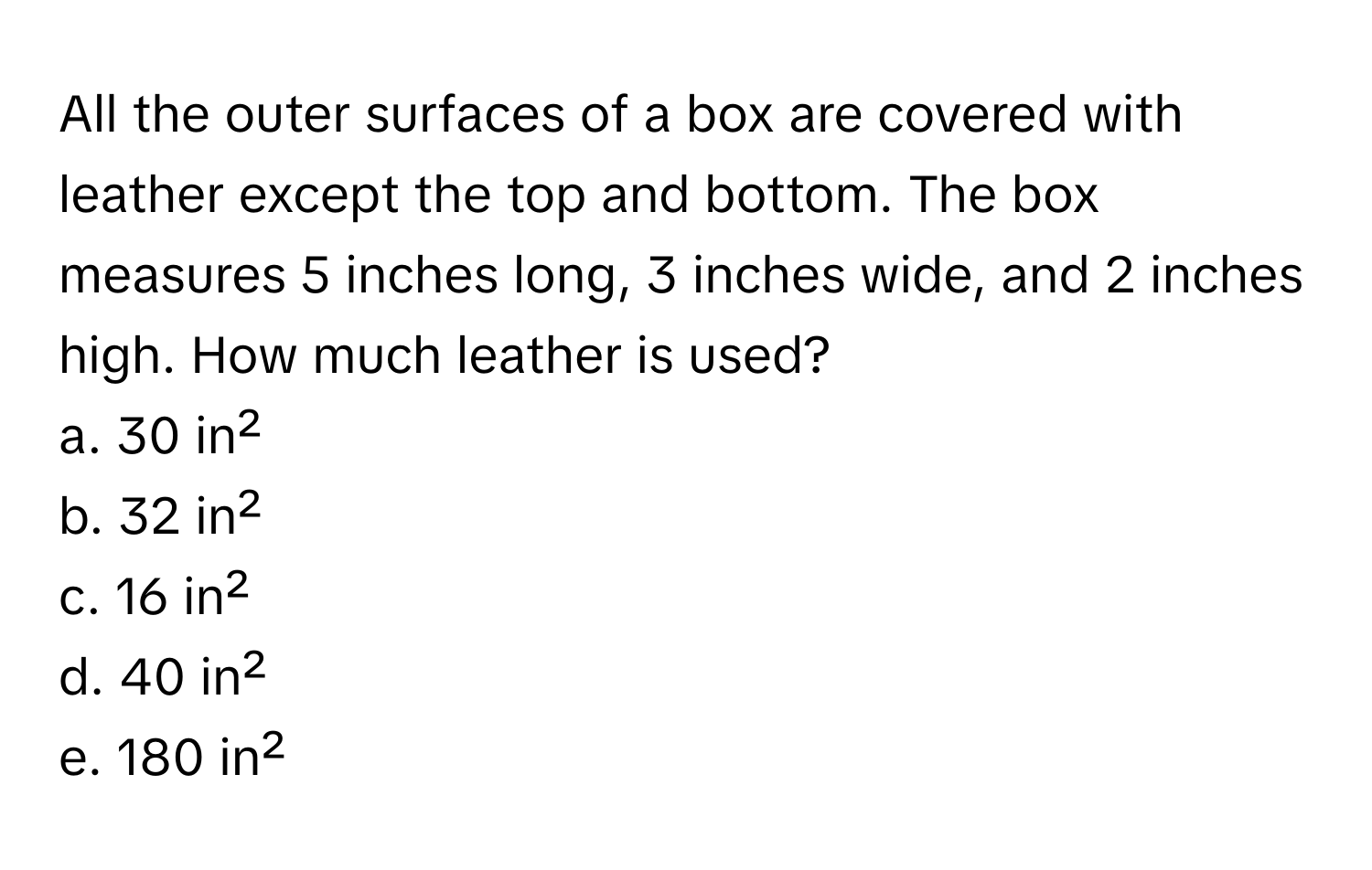 All the outer surfaces of a box are covered with leather except the top and bottom. The box measures 5 inches long, 3 inches wide, and 2 inches high. How much leather is used?

a. 30 in²
b. 32 in²
c. 16 in²
d. 40 in²
e. 180 in²