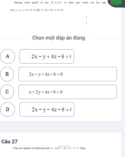 Phương trình mp(P) đi qua I(-1;2;3) và chứa giao tuyến của hai mặt
( c 1) :x+y+z-9=0 và (β) :x-2y+3z+1=0 là
)
)
Chọn một đáp án đúng
A 2x-y+4z-8=0
B 2x-y-4z+8=0
C x-2y+4z-8=0
D 2x-y-4z-8=0
Câu 27
Tổng các nghiệm của phương trình (x+1)sqrt(x^2-2x+3)=x^2+1 bằng