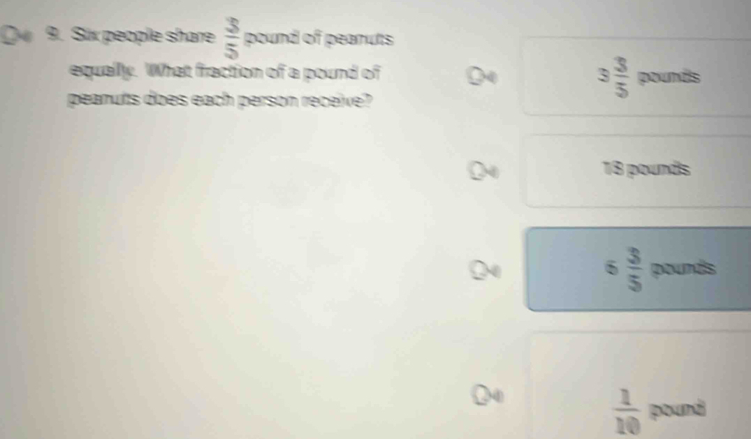 Six people share  3/5  200n^2 of peanuts
equally. What fraction of a pound of
peanuts does each person receive?
3 3/5  pounds
18 pounds
6 3/5  pounds
 1/10  pound