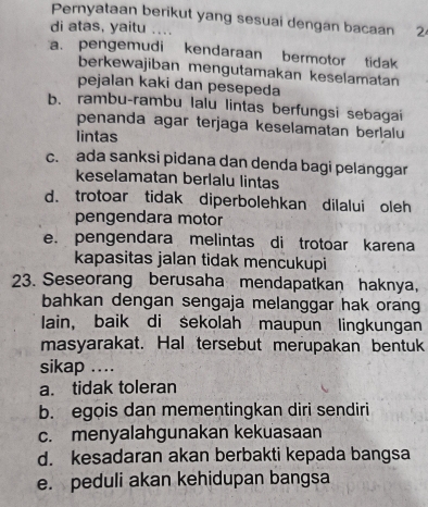 Pernyataan berikut yang sesuai dengan bacaan 24
di atas, yaitu …
a. pengemudi kendaraan bermotor tidak
berkewajiban mengutamakan keselamatan
pejalan kaki dan pesepeda
b. rambu-rambu lalu lintas berfungsi sebagai
penanda agar terjaga keselamatan berlalu
lintas
c. ada sanksi pidana dan denda bagi pelanggar
keselamatan berlalu lintas
d. trotoar tidak diperbolehkan dilalui oleh
pengendara motor
e. pengendara melintas di trotoar karena
kapasitas jalan tidak mencukupi
23. Seseorang berusaha mendapatkan haknya,
bahkan dengan sengaja melanggar hak orang
lain, baik di sekolah maupun lingkungan
masyarakat. Hal tersebut merupakan bentuk
sikap ..
a. tidak toleran
b. egois dan mementingkan diri sendiri
c. menyalahgunakan kekuasaan
d. kesadaran akan berbakti kepada bangsa
e. peduli akan kehidupan bangsa