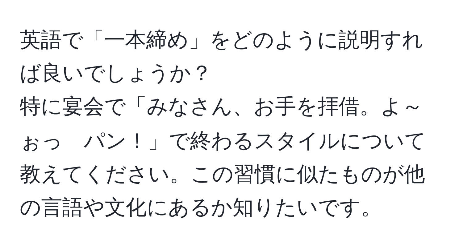 英語で「一本締め」をどのように説明すれば良いでしょうか？  
特に宴会で「みなさん、お手を拝借。よ～ぉっ　パン！」で終わるスタイルについて教えてください。この習慣に似たものが他の言語や文化にあるか知りたいです。