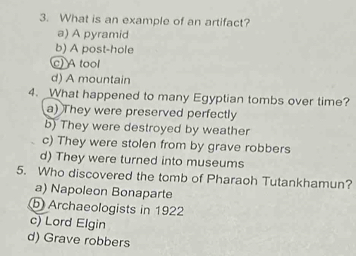 What is an example of an artifact?
a) A pyramid
b) A post-hole
c) A tool
d) A mountain
4. What happened to many Egyptian tombs over time?
a) They were preserved perfectly
b) They were destroyed by weather
c) They were stolen from by grave robbers
d) They were turned into museums
5. Who discovered the tomb of Pharaoh Tutankhamun?
a) Napoleon Bonaparte
b Archaeologists in 1922
c) Lord Elgin
d) Grave robbers