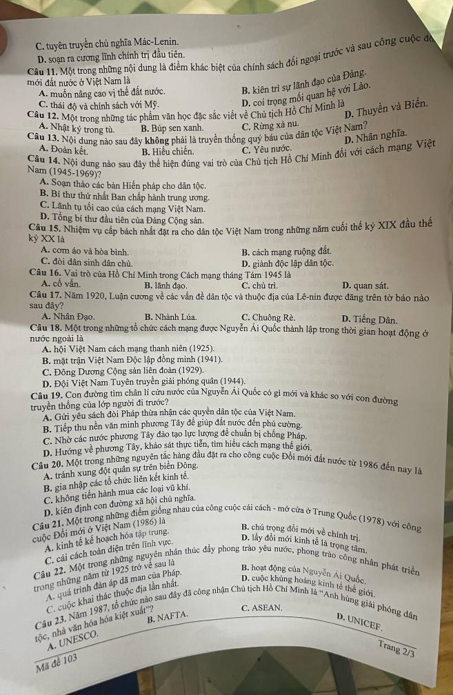 C. tuyên truyền chủ nghĩa Mác-Lenin.
D. soạn ra cương lĩnh chính trị đầu tiên.
Câu 11. Một trong những nội dung là điểm khác biệt của chính sách đối ngoại trước và sau công cuộc đờ
B. kiên trì sự lãnh đạo của Đảng.
mới đất nước ở Việt Nam là
A. muốn nâng cao vị thế đất nước.
C. thái độ và chính sách với Mỹ.
D. coi trọng mối quan hệ với Lào.
D. Thuyền và Biển.
Câu 12. Một trong những tác phẩm văn học đặc sắc viết về Chủ tịch Hồ Chí Minh là
A. Nhật kỷ trong tù B. Búp sen xanh. C. Rừng xả nu.
Câu 13. Nội dung nào sau đây không phải là truyền thống quý báu của dân tộc Việt Nam? D. Nhân nghĩa.
A. Đoàn kết. B. Hiểu chiến. C. Yêu nước.
Câu 14. Nội dung nào sau đây thể hiện đúng vai trò của Chủ tịch Hồ Chí Minh đối với cách mạng Việt
Nam (1945-1969)?
A. Soạn thảo các bản Hiến pháp cho dân tộc.
B. Bí thư thứ nhất Ban chấp hành trung ương.
C. Lãnh tụ tối cao của cách mạng Việt Nam.
D. Tổng bí thư đầu tiên của Đảng Cộng sản.
Câu 15. Nhiệm vụ cấp bách nhất đặt ra cho dân tộc Việt Nam trong những năm cuối thế kỷ XIX đầu thế
kỷ XX là
A. com áo và hòa bình. B. cách mạng ruộng đất.
C. đòi dân sinh dân chủ. D. giành độc lập dân tộc.
Cầu 16. Vai trò của Hồ Chí Minh trong Cách mạng tháng Tám 1945 là
A. cố vấn. B. lãnh đạo. C. chủ trì. D. quan sát.
Câu 17. Năm 1920, Luận cương về các vấn đề dân tộc và thuộc địa của Lê-nin được đăng trên tờ báo nào
sau đây?
A. Nhân Đạo. B. Nhành Lúa. C. Chuông Rè. D. Tiếng Dân.
Câu 18. Một trong những tổ chức cách mạng được Nguyễn Ái Quốc thành lập trong thời gian hoạt động ở
nước ngoài là
A. hội Việt Nam cách mạng thanh niên (1925).
B. mặt trận Việt Nam Độc lập đồng minh (1941).
C. Đông Dương Cộng sản liên đoàn (1929).
D. Đội Việt Nam Tuyên truyền giải phóng quân (1944).
Câu 19. Con đường tìm chân lí cứu nước của Nguyễn Ái Quốc có gì mới và khác so với cọn đường
truyền thống của lớp người đi trước?
A. Gửi yêu sách đòi Pháp thừa nhận các quyền dân tộc của Việt Nam.
B. Tiếp thu nền văn minh phương Tây đề giúp đất nước đến phú cường.
C. Nhờ các nước phương Tây đảo tạo lực lượng đề chuẩn bị chống Pháp.
D. Hướng về phương Tây, khảo sát thực tiễn, tìm hiểu cách mạng thế giới.
Câu 20. Một trong những nguyên tắc hàng đầu đặt ra cho công cuộc Đồi mới đất nước từ 1986 đến nay là
A. tránh xung đột quân sự trên biển Đông,
B. gia nhập các tổ chức liên kết kinh tế.
C. không tiến hành mua các loại vũ khí,
D. kiên định con đường xã hội chủ nghĩa,
Câu 21. Một trong những điểm giống nhau của công cuộc cải cách - mở của ở Trung Quốc (1978) với công
cuộc Đổi mới ở Việt Nam (1986) là
A. kinh tế kế hoạch hóa tập trung.
B. chú trọng đổi mới về chính trị,
C. cải cách toàn diện trên lĩnh vực.
D. lấy đổi mới kinh tế là trọng tâm,
Câu 22. Một trong những nguyên nhân thúc đầy phong trào yêu nước, phong trào công nhân phát triển
trong những năm từ 1925 trở về sau là
A. quá trình đàn áp đã man của Pháp.
B. hoạt động của Nguyễn Ái Quốc.
C. cuộc khai thác thuộc địa lần nhất.
D. cuộc khủng hoàng kinh tế thế giới
C. ASEAN.
Câu 23, Năm 1987, tổ chức nào sau đây đã công nhận Chủ tịch Hồ Chí Minh là 'Anh hùng giải phóng dân
B. NAFTA.
D. UNICEF.
tộc, nhà văn hóa hóa kiệt xuất''?
A. UNESCO.
Trang 2/3
Mã đề 103