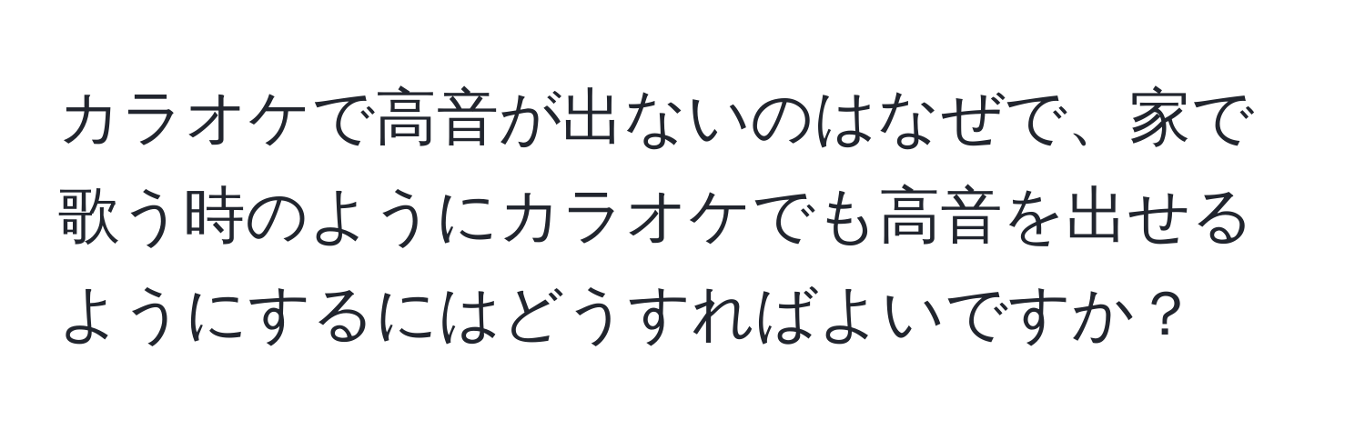 カラオケで高音が出ないのはなぜで、家で歌う時のようにカラオケでも高音を出せるようにするにはどうすればよいですか？