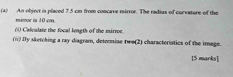 An object is placed 7.5 cm from concave mirror. The radius of curvature of the 
mirror is 10 cm. 
(i) Calculate the focal length of the mirror. 
(ii) By sketching a ray diagram, determine two(2) characteristics of the image. 
[5 marks]