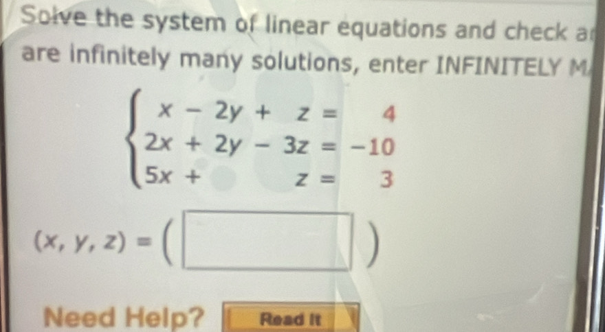 Solve the system of linear equations and check a
are infinitely many solutions, enter INFINITELY M
beginarrayl x-2y+z=4 2x+2y-3z=-10 5x+z=3endarray.
(x,y,z)=(□ )
Need Help? Read it