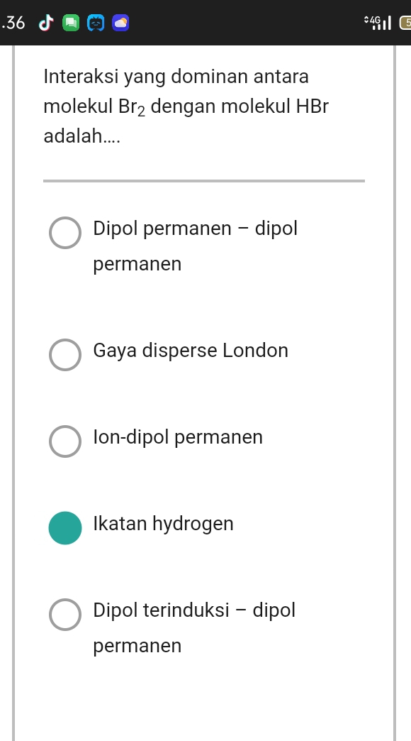 .36 #40
Interaksi yang dominan antara
molekul Br_2 dengan molekul HBr
adalah....
Dipol permanen - dipol
permanen
Gaya disperse London
Ion-dipol permanen
Ikatan hydrogen
Dipol terinduksi - dipol
permanen