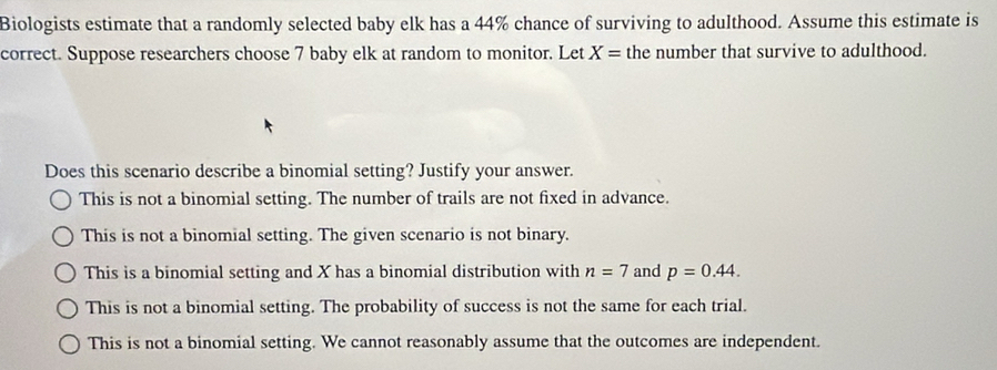 Biologists estimate that a randomly selected baby elk has a 44% chance of surviving to adulthood. Assume this estimate is
correct. Suppose researchers choose 7 baby elk at random to monitor. Let X= the number that survive to adulthood.
Does this scenario describe a binomial setting? Justify your answer.
This is not a binomial setting. The number of trails are not fixed in advance.
This is not a binomial setting. The given scenario is not binary.
This is a binomial setting and X has a binomial distribution with n=7 and p=0.44.
This is not a binomial setting. The probability of success is not the same for each trial.
This is not a binomial setting. We cannot reasonably assume that the outcomes are independent.