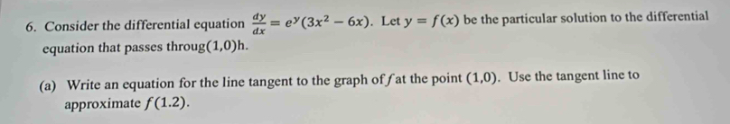 Consider the differential equation  dy/dx =e^y(3x^2-6x). Let y=f(x) be the particular solution to the differential 
equation that passes throu 2 (1,0)h. 
(a) Write an equation for the line tangent to the graph of∫ at the point (1,0). Use the tangent line to 
approximate f(1.2).