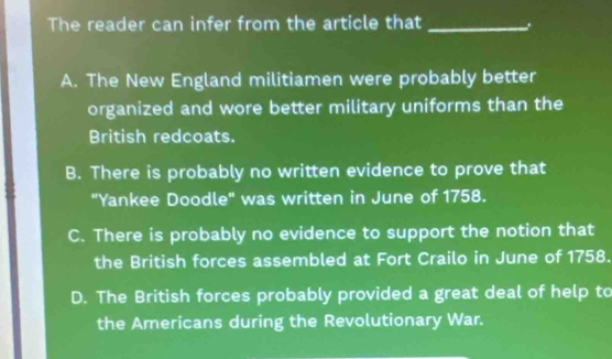 The reader can infer from the article that_
A. The New England militiamen were probably better
organized and wore better military uniforms than the
British redcoats.
B. There is probably no written evidence to prove that
"Yankee Doodle" was written in June of 1758.
C. There is probably no evidence to support the notion that
the British forces assembled at Fort Crailo in June of 1758.
D. The British forces probably provided a great deal of help to
the Americans during the Revolutionary War.