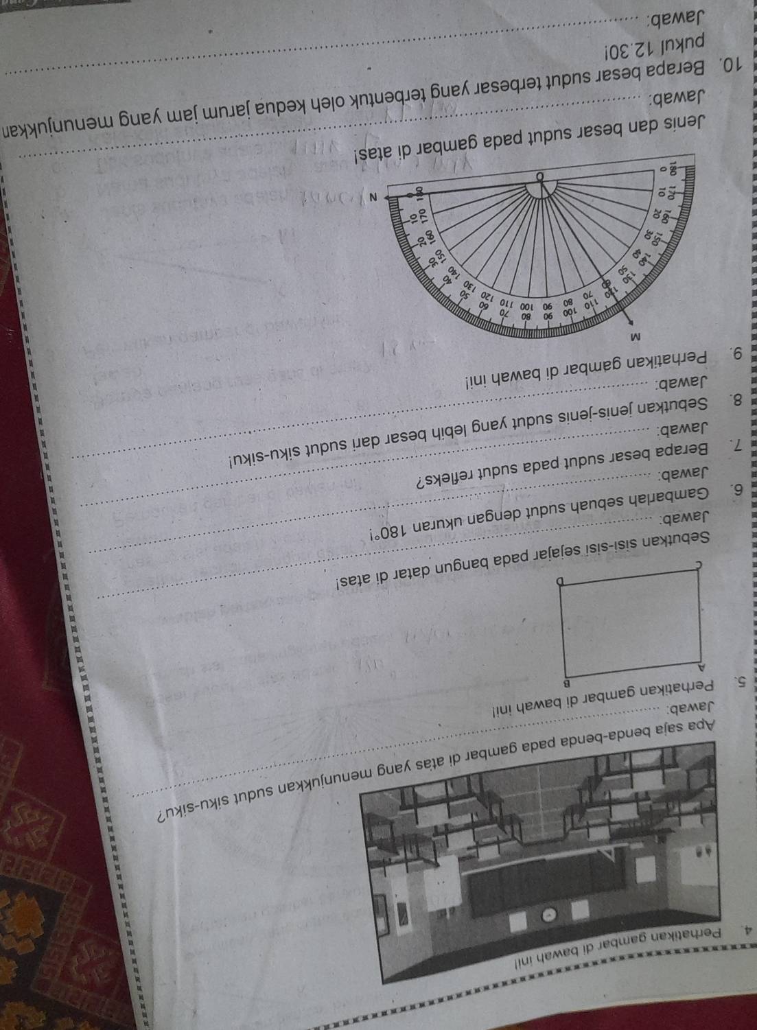 Perhatikan gambar di bawah ini! 
Apa saja bendjukkan sudut siku-siku? 
Jawab: 
5. Perhatikan gambar di bawah ini! 
_ 
Sebutkan sisi-sisi sejajar pada bangun datar di atas! 
Jawab: 
6. Gambarlah sebuah sudut dengan ukuran 180°
Jawab: 
7. Berapa besar sudut pada sudut refleks? 
8. Sebutkan jenis-jenis sudut yang lebih besar dari sudut siku-siku! 
Jawab: 
Jawab: 
9. Perhatikan gambar di bawah ini! 
Jenis dan besar sudut pada gam 
_ 
Jawab: 
_ 
10. Berapa besar sudut terbesar yang terbentuk oleh kedua jarum jam yang menunjukkan 
pukul 12.30! 
Jawab: