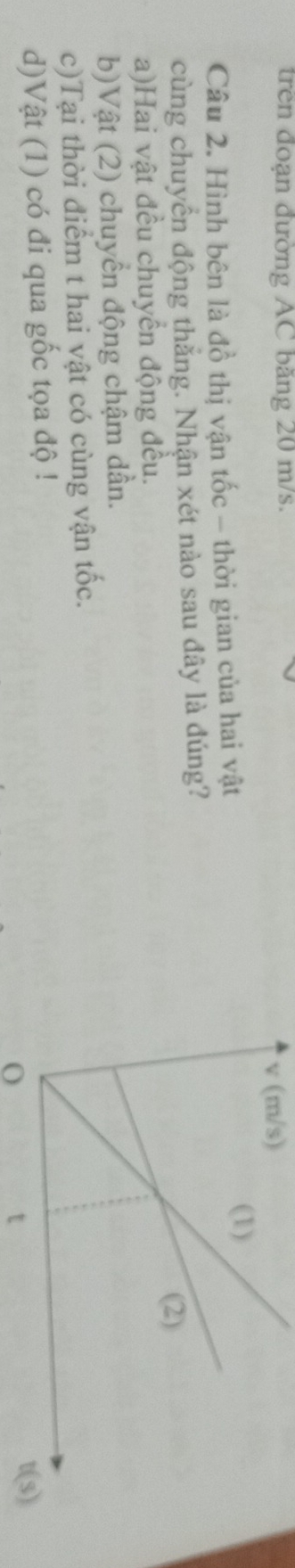 trên đoạn đường AC băng 20 m/s.
v (m/s)
Câu 2. Hình bên là đồ thị vận tốc - thời gian của hai vật
cùng chuyển động thẳng. Nhận xét nào sau đây là đúng?
a)Hai vật đều chuyền động đều.
b)Vật (2) chuyển động chậm dần.
c)Tại thời điểm t hai vật có cùng vận tốc.
d)Vật (1) có đi qua gốc tọa độ !
0
t