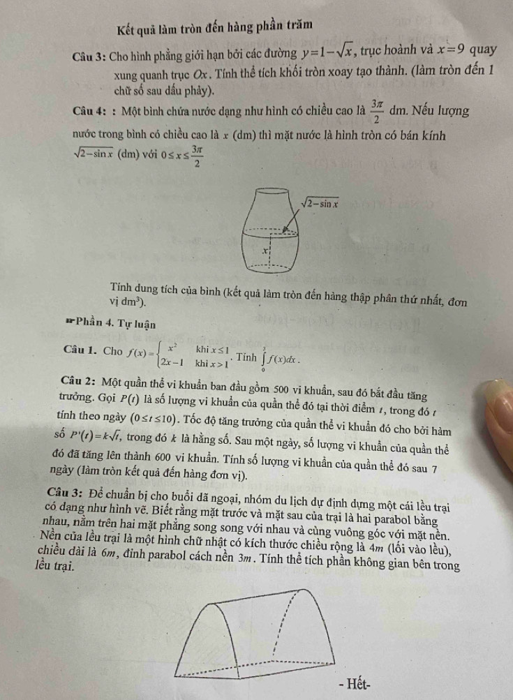 Kết quả làm tròn đến hàng phần trăm
Câu 3: Cho hình phẳng giới hạn bởi các đường y=1-sqrt(x) , trục hoành và x=9 quay
xung quanh trục Ox . Tính thể tích khối tròn xoay tạo thành. (làm tròn đến 1
chữ số sau dấu phảy).
Câu 4: : Một bình chứa nước dạng như hình có chiều cao là  3π /2 dm 1. Nếu lượng
nước trong bình có chiều cao là x (dm) thì mặt nước là hình tròn có bán kính
sqrt(2-sin x) (dm) với 0≤ x≤  3π /2 
Tính dung tích của bình (kết quả làm tròn đến hàng thập phân thứ nhất, đơn
vidm^3).
* Phần 4. Tự luận
Câu 1. Cho f(x)=beginarrayl x^2khix≤ 1 2x-1khix>1endarray. , Tinh ∈tlimits _0^(3f(x)dx.
Câu 2: Một quần thể vi khuẩn ban đầu gồm 500 vi khuẩn, sau đó bắt đầu tăng
trưởng. Gọi P(t) là số lượng vi khuẩn của quần thể đó tại thời điểm 1, trong đó 1
tính theo ngày (0≤ t≤ 10). Tốc độ tăng trưởng của quần thể vi khuẩn đó cho bởi hàm
số P'(t)=ksqrt t) T, trong đó k là hằng số. Sau một ngày, số lượng vi khuẩn của quần thể
đó đã tăng lên thành 600 vi khuẩn. Tính số lượng vi khuẩn của quần thể đó sau 7
ngày (làm tròn kết quả đến hàng đơn vị).
Câu 3: Để chuẩn bị cho buổi dã ngoại, nhóm du lịch dự định dựng một cái lều trại
có dạng như hình vẽ. Biết rằng mặt trước và mặt sau của trại là hai parabol bằng
nhau, nằm trên hai mặt phẳng song song với nhau và cùng vuông góc với mặt nền.
Nền của lều trại là một hình chữ nhật có kích thước chiều rộng là 4m (lối vào lều),
chiều dài là 6m, đỉnh parabol cách nền 3m. Tính thể tích phần không gian bên trong
lều trại.
ết-