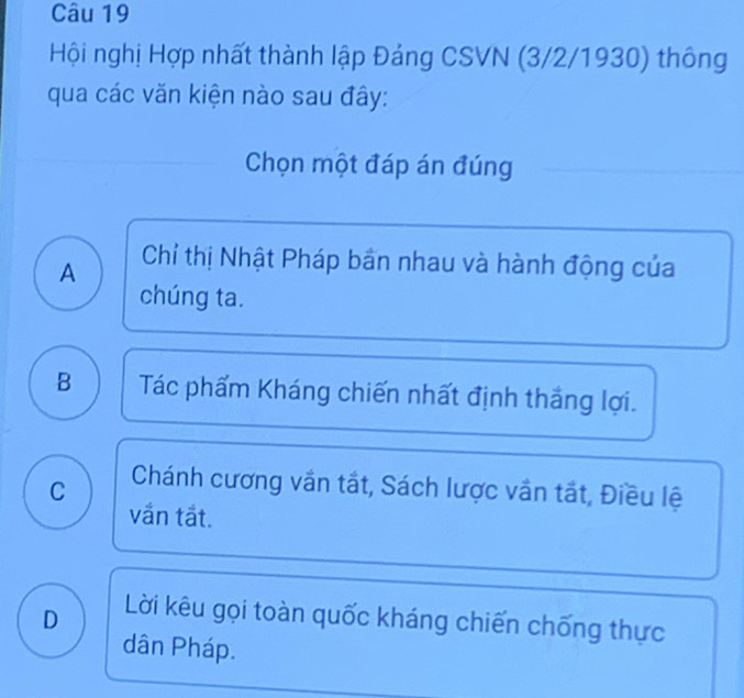 Hội nghị Hợp nhất thành lập Đảng CSVN (3/2/1930) thông
qua các văn kiện nào sau đây:
Chọn một đáp án đúng
A Chỉ thị Nhật Pháp bần nhau và hành động của
chúng ta.
B Tác phẩm Kháng chiến nhất định thắng lợi.
C Chánh cương vắn tắt, Sách lược vắn tắt, Điều lệ
vắn tắt.
D Lời kêu gọi toàn quốc kháng chiến chống thực
dân Pháp.