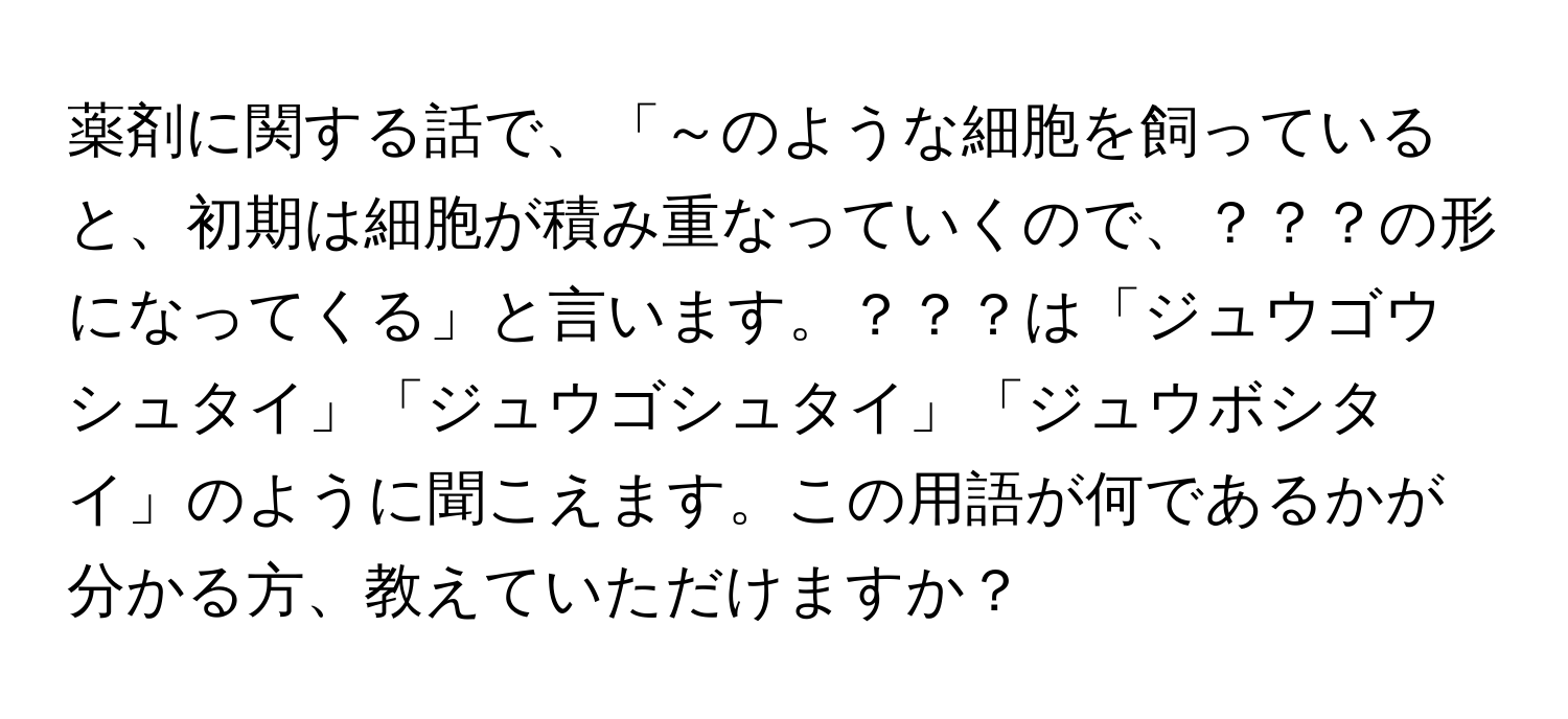 薬剤に関する話で、「～のような細胞を飼っていると、初期は細胞が積み重なっていくので、？？？の形になってくる」と言います。？？？は「ジュウゴウシュタイ」「ジュウゴシュタイ」「ジュウボシタイ」のように聞こえます。この用語が何であるかが分かる方、教えていただけますか？