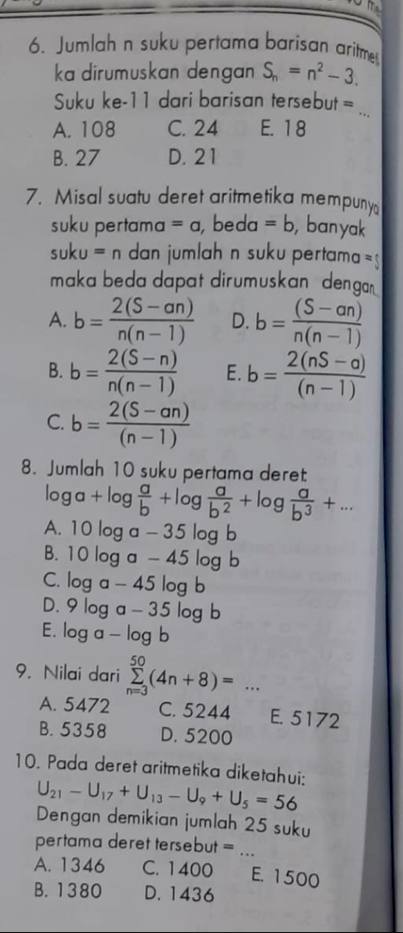 Jumlahán suku pertama barisan aritme
ka dirumuskan dengan S_n=n^2-3. 
Suku ke-11 dari barisan tersebut =
A. 108 C. 24 E. 18
_
B. 27 D. 21
7. Misal suatu deret aritmetika mempuny
suku pertama =a beda =b , ban yak
suku=n dan jumlah n suku pertama =
maka beda dapat dirumuskan denga
A. b= (2(S-an))/n(n-1)  D. b= ((S-an))/n(n-1) 
B. b= (2(S-n))/n(n-1)  E. b= (2(nS-a))/(n-1) 
C. b= (2(S-an))/(n-1) 
8. Jumlah 10 suku pertama deret
log a+log  a/b +log  a/b^2 +log  a/b^3 +...
A. 10log a-35log b
B. 10log a-45log b
C. log a-45log b
D. 9log a-35log b
E. log a-log b
9. Nilai dari sumlimits _(n=3)^(50)(4n+8)=...
A. 5472 C. 5244 E. 5172
B. 5358 D. 5200
10. Pada deret aritmetika diketahui: U_21-U_17+U_13-U_9+U_5=56
Dengan demikian jumlah 25 suku
pertama deret tersebut = ...
A. 1346 C. 1400 E. 1500
B. 1380 D. 1436