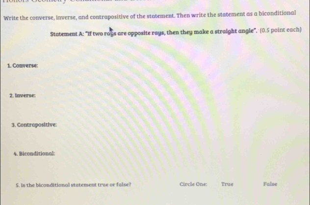 Write the converse, inverse, and contrapositive of the statement. Then write the statement as a biconditional
Statement A: “If two rays are opposite rays, then they make a straight angle”. (0.5 point each)
1. Converse:
2. Inverse:
3. Contrapositive:
4. Biconditional:
5. Is the biconditional statement true or false? Circle One: True False