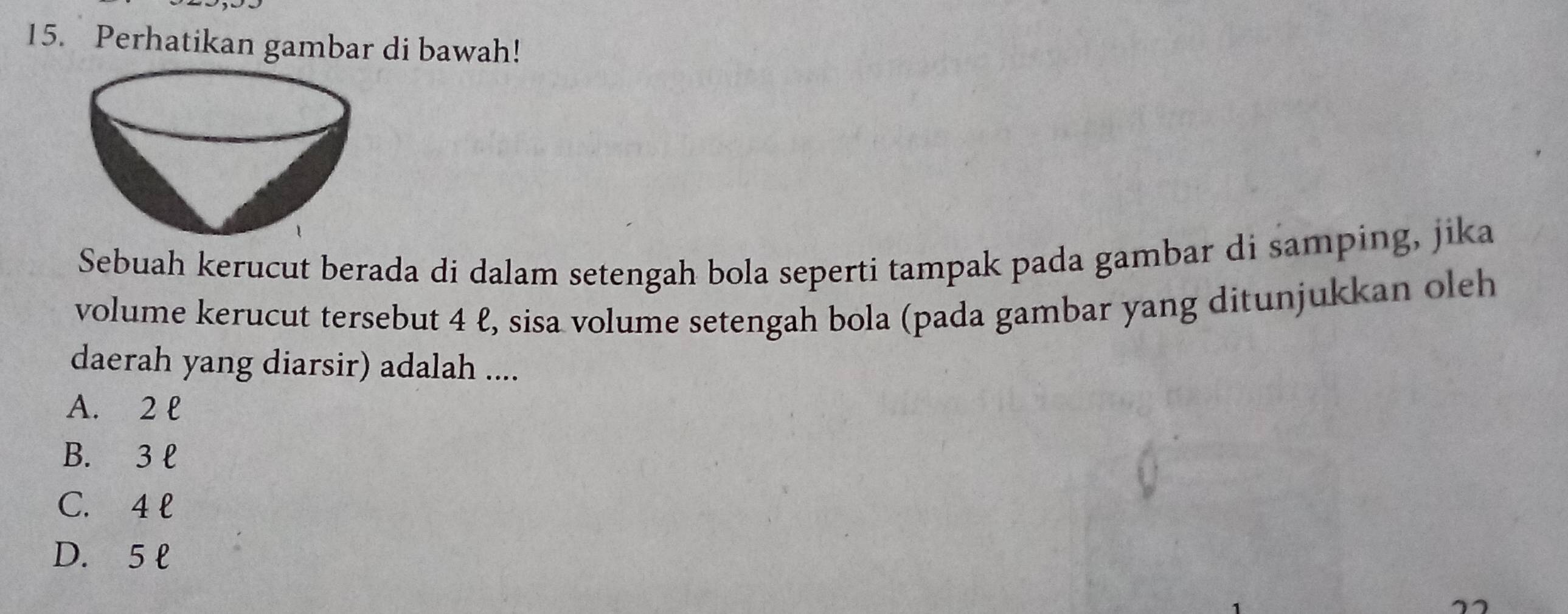 Perhatikan gambar di bawah!
Sebuah kerucut berada di dalam setengah bola seperti tampak pada gambar di samping, jika
volume kerucut tersebut 4 ℓ, sisa volume setengah bola (pada gambar yang ditunjukkan oleh
daerah yang diarsir) adalah ....
A. 2 l
B. 3 l
C. 4 l
D. 5 l