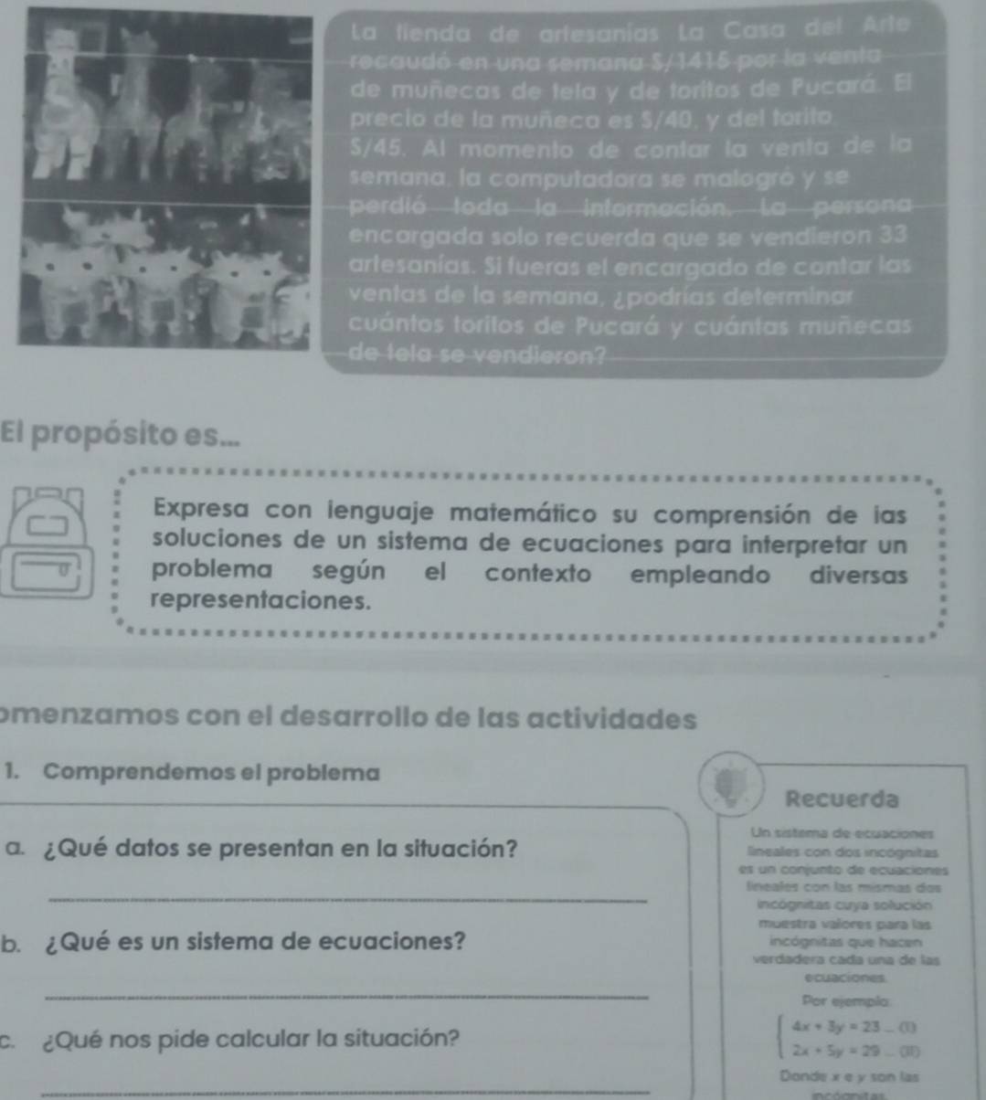 La tienda de artesanías La Casa del Arte 
recaudó en una semana S/1415 por la venta 
de muñecas de tela y de toritos de Pucará. El 
precio de la muñeca es $/40, y del torito
S/45. Al momento de contar la venta de la 
semana, la computadora se malogró y se 
perdió toda la intermación, La persona 
encargada solo recuerda que se vendieron 33
artesanías. Si fueras el encargado de contar las 
ventas de la semana, ¿podrías determinar 
cuántos toritos de Pucará y cuántas muñecas 
de tela se vendieron? 
El propósito es... 
Expresa con lenguaje matemático su comprensión de las 
soluciones de un sistema de ecuaciones para interpretar un 
problema según el contexto empleando diversas 
representaciones. 
omenzamos con el desarrollo de las actividades 
1. Comprendemos el problema 
Recuerda 
Un sistema de ecuaciones 
a. ¿Qué datos se presentan en la situación? lineales con dos incógnitas 
es un conjunto de ecuaciones 
_ 
lineales con las mísmas dos 
incógnitas cuya solución 
muestra vañores para las 
b. ¿Qué es un sistema de ecuaciones? incógnitas que hacen 
verdadera cada una de las 
_ 
ecuaciones. 
Por ejempla 
c. ¿Qué nos pide calcular la situación? beginarrayl 4x+3y=23_ (1) 2x+5y=29_ (3)endarray.
_ 
Donde x e y son las