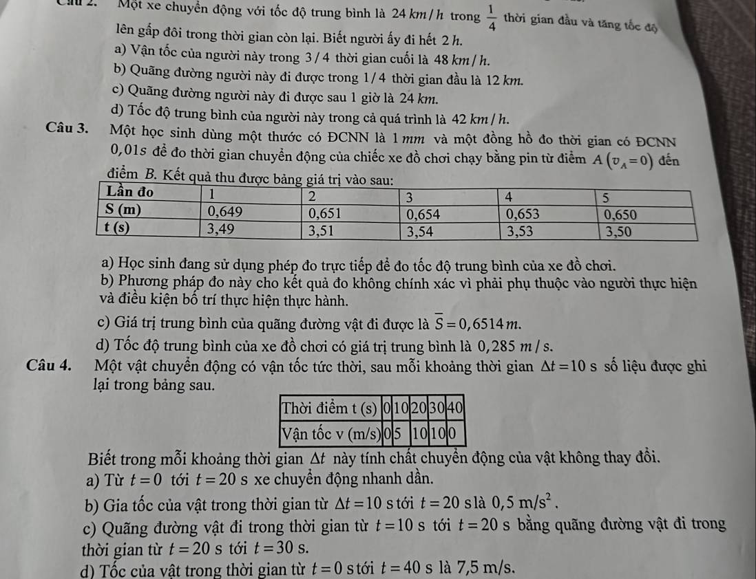 Một xe chuyền động với tốc độ trung bình là 24 km/h trong  1/4  thời gian đầu và tăng tốc độ
lên gấp đôi trong thời gian còn lại. Biết người ấy đi hết 2 h.
a) Vận tốc của người này trong 3 / 4 thời gian cuối là 48 km / h.
b) Quãng đường người này đi được trong 1/4 thời gian đầu là 12 km.
c) Quãng đường người này đi được sau 1 giờ là 24 km.
d) Tốc độ trung bình của người này trong cả quá trình là 42 km / h.
Câu 3. Một học sinh dùng một thước có ĐCNN là 1 mm và một đồng hồ đo thời gian có ĐCNN
0,01s để đo thời gian chuyển động của chiếc xe đồ chơi chạy bằng pin từ điểm A(v_A=0) đến
điểm B. Kết qu
a) Học sinh đang sử dụng phép đo trực tiếp để đo tốc độ trung bình của xe đồ chơi.
b) Phương pháp đo này cho kết quả đo không chính xác vì phải phụ thuộc vào người thực hiện
và điều kiện bố trí thực hiện thực hành.
c) Giá trị trung bình của quãng đường vật đi được là overline S=0,6514m.
d) Tốc độ trung bình của xe đồ chơi có giá trị trung bình là 0,285 m / s.
Câu 4. Một vật chuyển động có vận tốc tức thời, sau mỗi khoảng thời gian △ t=10 s số liệu được ghi
lại trong bảng sau.
Biết trong mỗi khoảng thời gian Δt này tính chất chuyển động của vật không thay đồi.
a) Từ t=0 tới t=20 s xe chuyển động nhanh dần.
b) Gia tốc của vật trong thời gian từ △ t=10 s tới t=20 slà 0,5m/s^2.
c) Quãng đường vật đi trong thời gian từ t=10 s tới t=20 s bằng quãng đường vật đi trong
thời gian từ t=20s tới t=30s.
d) Tốc của vật trong thời gian từ t=0 s tới t=40s là 7,5 m/s.