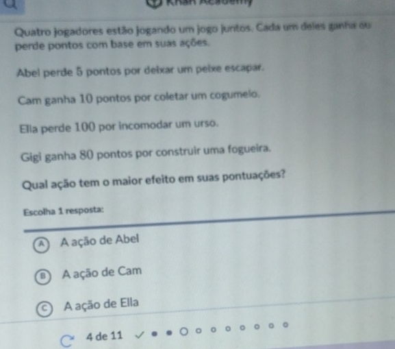 Quatro jogadores estão jogando um jogo juntos. Cada um deles ganha ou
perde pontos com base em suas ações.
Abel perde 5 pontos por deixar um peixe escapar.
Cam ganha 10 pontos por coletar um cogumelo.
Ella perde 100 por incomodar um urso.
Gigi ganha 80 pontos por construir uma fogueira.
Qual ação tem o maior efeito em suas pontuações?
Escolha 1 resposta:
A A ação de Abel
A ação de Cam
A ação de Ella
4 de 11