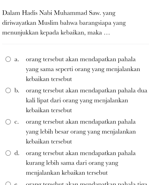 Dalam Hadis Nabi Muhammad Saw. yang
diriwayatkan Muslim bahwa barangsiapa yang
menunjukkan kepada kebaikan, maka …
a. orang tersebut akan mendapatkan pahala
yang sama seperti orang yang menjalankan
kebaikan tersebut
b. orang tersebut akan mendapatkan pahala dua
kali lipat dari orang yang menjalankan
kebaikan tersebut
c. orang tersebut akan mendapatkan pahala
yang lebih besar orang yang menjalankan
kebaikan tersebut
d. orang tersebut akan mendapatkan pahala
kurang lebih sama dari orang yang
menjalankan kebaikan tersebut
orang tersebut akan mendapatkan pahala tig a