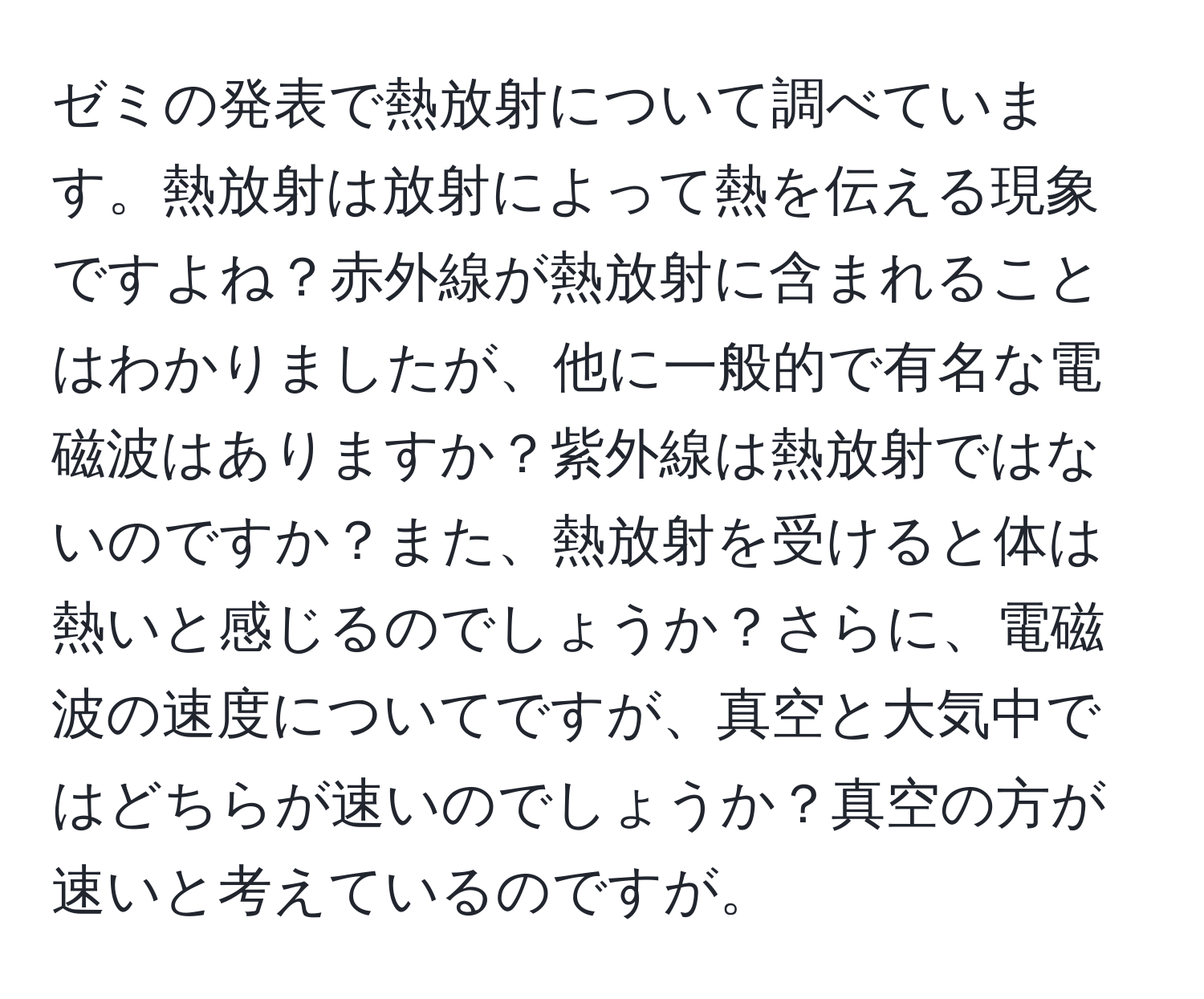 ゼミの発表で熱放射について調べています。熱放射は放射によって熱を伝える現象ですよね？赤外線が熱放射に含まれることはわかりましたが、他に一般的で有名な電磁波はありますか？紫外線は熱放射ではないのですか？また、熱放射を受けると体は熱いと感じるのでしょうか？さらに、電磁波の速度についてですが、真空と大気中ではどちらが速いのでしょうか？真空の方が速いと考えているのですが。