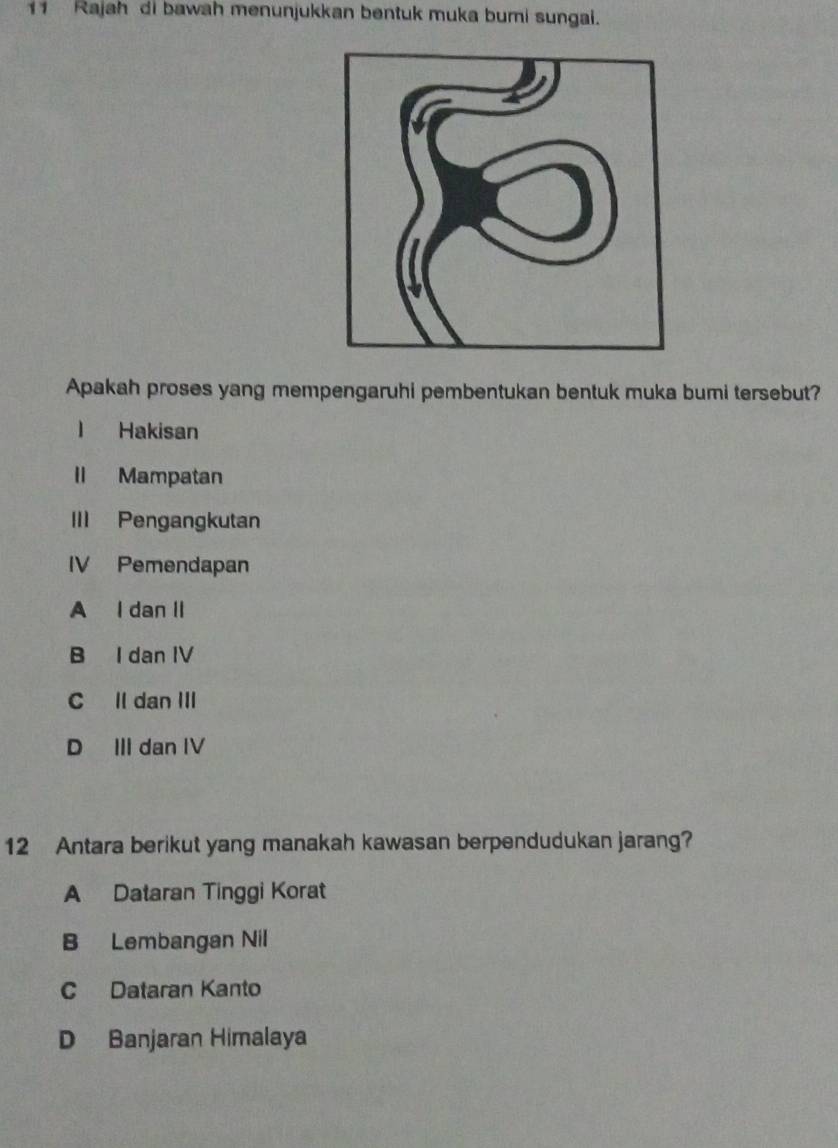 Rajah di bawah menunjukkan bentuk muka bumi sungai.
Apakah proses yang mempengaruhi pembentukan bentuk muka bumi tersebut?
l Hakisan
II Mampatan
III Pengangkutan
IV Pemendapan
A I dan II
B I dan IV
C ll dan III
D III dan IV
12 Antara berikut yang manakah kawasan berpendudukan jarang?
A Dataran Tinggi Korat
B Lembangan Nil
C Dataran Kanto
D Banjaran Himalaya