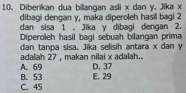 Diberikan dua bilangan asli x dan y. Jika x
dibagi dengan y, maka diperoleh hasil bagi 2
dan sisa 1. Jika y dibagi dengan 2.
Diperoleh hasil bagi sebuah bilangan prima
dan tanpa sisa. Jika selisih antara x dan y
adalah 27 , makan nilai x adalah..
A. 69 D. 37
B. 53 E. 29
C. 45