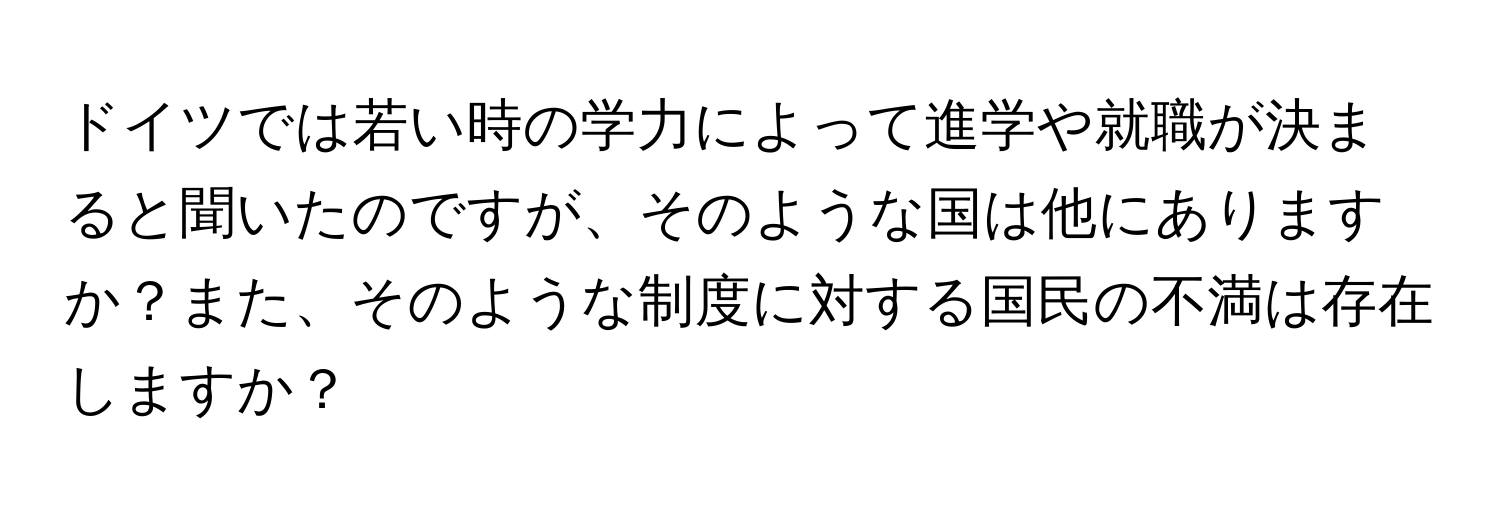 ドイツでは若い時の学力によって進学や就職が決まると聞いたのですが、そのような国は他にありますか？また、そのような制度に対する国民の不満は存在しますか？