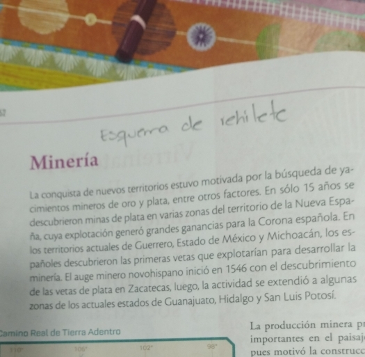 Minería 
La conquista de nuevos territorios estuvo motivada por la búsqueda de ya- 
cimientos mineros de oro y plata, entre otros factores. En sólo 15 años se 
descubrieron minas de plata en varias zonas del territorio de la Nueva Espa- 
ña, cuya explotación generó grandes ganancias para la Corona española. En 
los territorios actuales de Guerrero, Estado de México y Michoacán, los es- 
pañoles descubrieron las primeras vetas que explotarían para desarrollar la 
minería. El auge minero novohispano inició en 1546 con el descubrimiento 
de las vetas de plata en Zacatecas, luego, la actividad se extendió a algunas 
zonas de los actuales estados de Guanajuato, Hidalgo y San Luis Potosí. 
Camino Real de Tierra Adentro La producción minera pr
110° 106° 102° 98° importantes en el paisaj 
pues motivó la construco