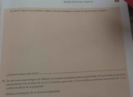 Manejo de formas y espacios 
Escribe la relación que puedes establecer de este bosquejo y realiza las operaciones necesarias. 
¿Cuál es la altura del árbol? 
_ 
10. En una zona arqueológica de México, un turista está observando una pirámide. Si la pirámide proyecta en 
ese momento una sombra de 21 m, y el turista, que mide 1.76 m de altura, proyecta una sombra de 1.3 m. 
¿cuál es la altura de la pirámide? 
Realiza un bosquejo de la situación planteada.