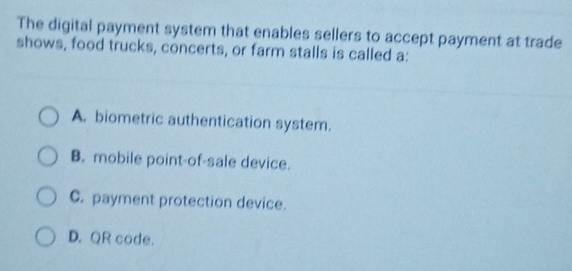 The digital payment system that enables sellers to accept payment at trade
shows, food trucks, concerts, or farm stalls is called a:
A. biometric authentication system.
B. mobile point-of-sale device.
C. payment protection device.
D. QR code.