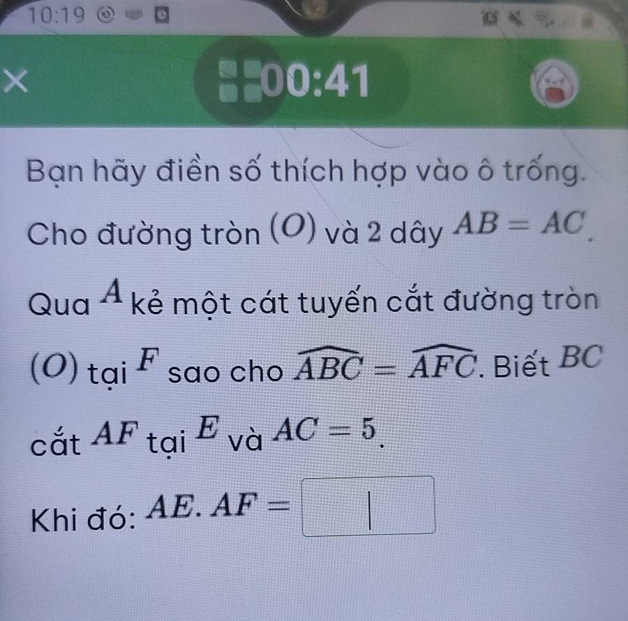 10:19odot = 

× #£00:41 
Bạn hãy điền số thích hợp vào ô trống. 
Cho đường tròn (O) và 2 dây AB=AC. 
Qua A kẻ một cát tuyến cắt đường tròn 
1 
(O) tại _4 F sao cho widehat ABC=widehat AFC '. Biết BC
, ^circ  
cắt 4 F tại E và AC=5. 
Khi đó: AE.AF=□