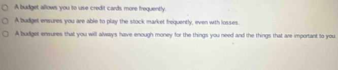 A budget allows you to use credit cards more frequently.
A budget ensures you are able to play the stock market frequently, even with losses.
A budget ensures that you will always have enough money for the things you need and the things that are important to you.