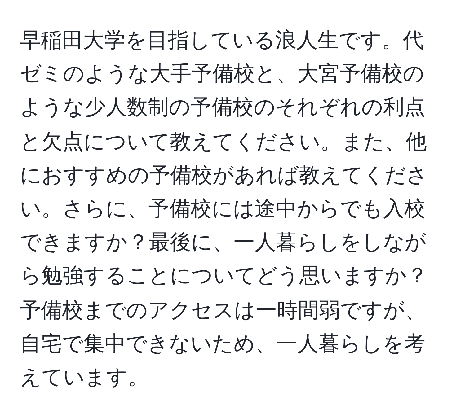 早稲田大学を目指している浪人生です。代ゼミのような大手予備校と、大宮予備校のような少人数制の予備校のそれぞれの利点と欠点について教えてください。また、他におすすめの予備校があれば教えてください。さらに、予備校には途中からでも入校できますか？最後に、一人暮らしをしながら勉強することについてどう思いますか？予備校までのアクセスは一時間弱ですが、自宅で集中できないため、一人暮らしを考えています。