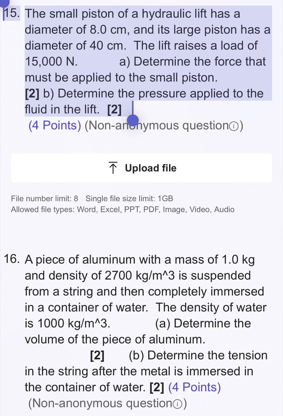 The small piston of a hydraulic lift has a 
diameter of 8.0 cm, and its large piston has a 
diameter of 40 cm. The lift raises a load of
15,000 N. a) Determine the force that 
must be applied to the small piston. 
[2] b) Determine the pressure applied to the 
fluid in the lift. [2] 
(4 Points) (Non-anonymous questionⓘ) 
Upload file 
File number limit: 8 Single file size limit: 1GB 
Allowed file types: Word, Excel, PPT, PDF, Image, Video, Audio 
16. A piece of aluminum with a mass of 1.0 kg
and density of 2700kg/m^(wedge)3 is suspended 
from a string and then completely immersed 
in a container of water. The density of water 
is 1000kg/m^(wedge)3. (a) Determine the 
volume of the piece of aluminum. 
[2] (b) Determine the tension 
in the string after the metal is immersed in 
the container of water. [2] (4 Points) 
(Non-anonymous questionⓘ)