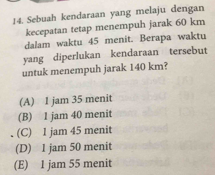 Sebuah kendaraan yang melaju dengan
kecepatan tetap menempuh jarak 60 km
dalam waktu 45 menit. Berapa waktu
yang diperlukan kendaraan tersebut
untuk menempuh jarak 140 km?
(A) 1 jam 35 menit
(B) 1 jam 40 menit
(C) 1 jam 45 menit
(D) 1 jam 50 menit
(E) 1 jam 55 menit