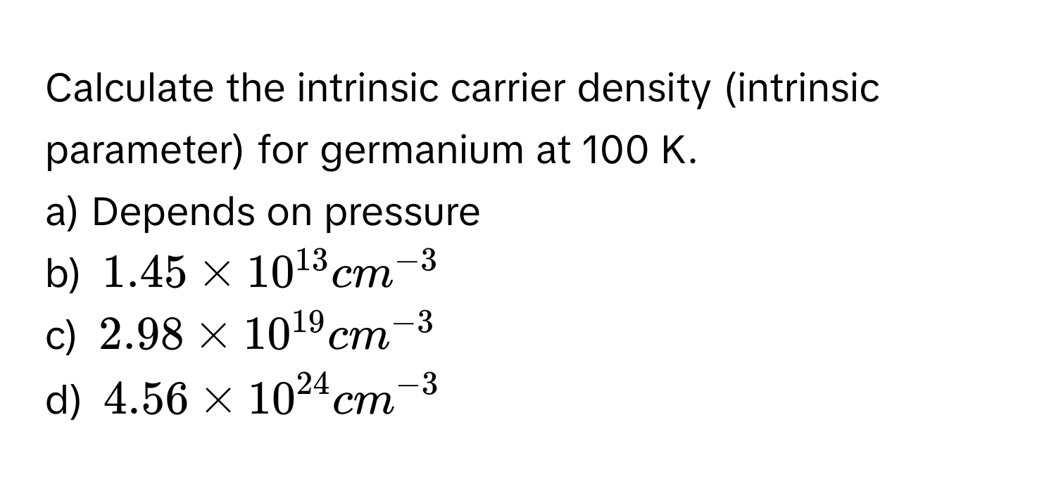 Calculate the intrinsic carrier density (intrinsic parameter) for germanium at 100 K.
a) Depends on pressure 
b) $1.45 * 10^(13) cm^(-3)$
c) $2.98 * 10^(19) cm^(-3)$
d) $4.56 * 10^(24) cm^(-3)$