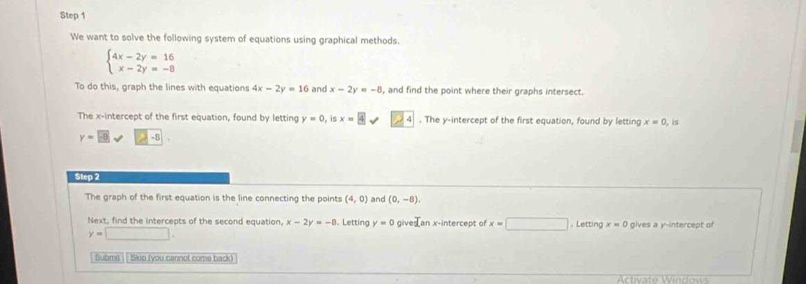 We want to solve the following system of equations using graphical methods.
beginarrayl 4x-2y=16 x-2y=-8endarray.
To do this, graph the lines with equations 4x-2y=16 and x-2y=-8 , and find the point where their graphs intersect. 
The x-intercept of the first equation, found by letting y=0 is x= 4. The y-intercept of the first equation, found by letting x=0, is
y=-8 -8
Step 2 
The graph of the first equation is the line connecting the points (4,0) and (0,-8). 
Next, find the intercepts of the second equation, x-2y=-8. Letting y=0 gives an x-intercept of x=□. Letting x=0 gives a y-intercept of
y=□. 
Submit Skip (you cannot come back) 
Activate Windows