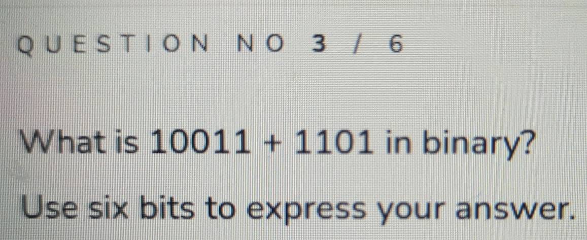 3 / 6
What is 10011+1101 in binary? 
Use six bits to express your answer.