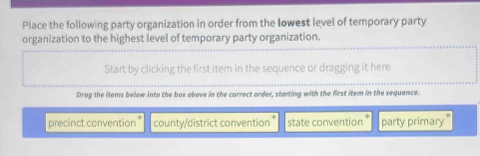 Place the following party organization in order from the lowest level of temporary party
organization to the highest level of temporary party organization.
Start by clicking the first item in the sequence or dragging it here
Drag the items below into the box above in the correct order, starting with the first item in the sequence.
precinct convention county/district convention state convention party primary