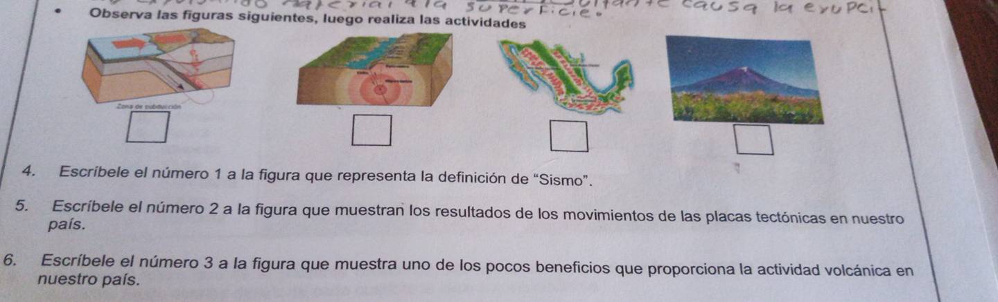 Observa las figuras siguientes, luego realiza las actividades 
4. Escríbele el número 1 a la figura que representa la definición de “Sismo”. 
5. Escríbele el número 2 a la figura que muestran los resultados de los movimientos de las placas tectónicas en nuestro 
país. 
6. Escríbele el número 3 a la figura que muestra uno de los pocos beneficios que proporciona la actividad volcánica en 
nuestro país.