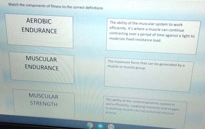 Match the components of fitness to the correct definitions
AEROBIC The ability of the muscular system to work
efficiently. It’s where a muscle can continue
ENDURANCE contracting over a period of time against a light to
moderate fixed resistance load.
MUSCULAR The maximum force that can be generated by a
ENDURANCE
muscle or muscle group.
MUSCULAR The ability of the cardiorespiratory system to
work efficiently, supplying nutrients and oxygen
STRENGTH to working muscles during sustained physical
activity.