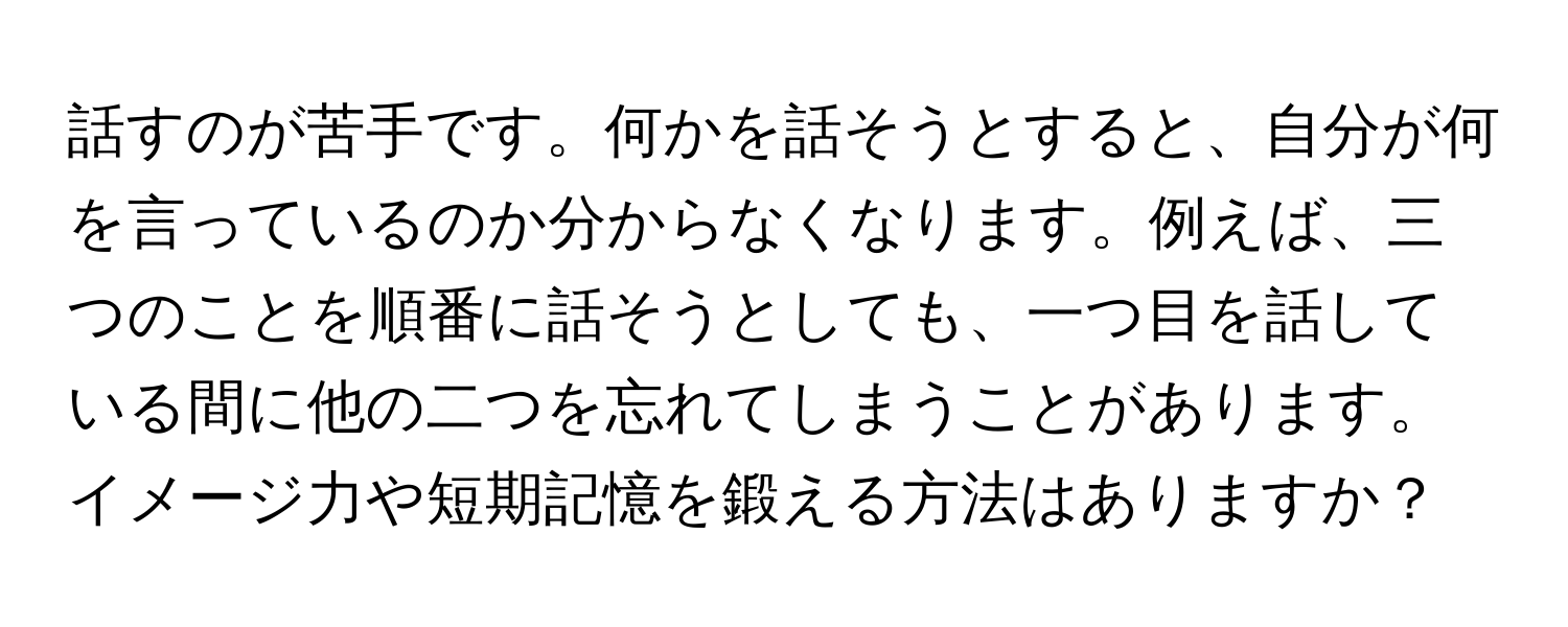 話すのが苦手です。何かを話そうとすると、自分が何を言っているのか分からなくなります。例えば、三つのことを順番に話そうとしても、一つ目を話している間に他の二つを忘れてしまうことがあります。イメージ力や短期記憶を鍛える方法はありますか？