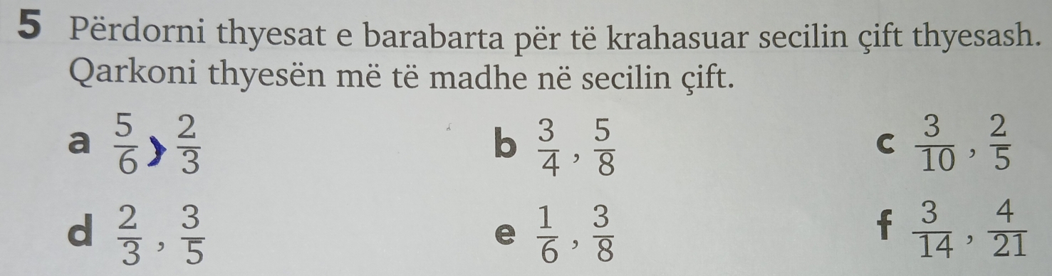 Përdorni thyesat e barabarta për të krahasuar secilin çift thyesash.
Qarkoni thyesën më të madhe në secilin çift.
a  5/6 > 2/3 
b  3/4 ,  5/8 
C  3/10 ,  2/5 
d  2/3 ,  3/5 
e  1/6 ,  3/8 
f  3/14 ,  4/21 