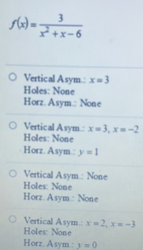 f(x)= 3/x^2+x-6 
Vertical Asym.: x=3
Holes: None
Horz. Asym.: None
Vertical Asym.: x=3, x=-2
Holes: None
Horz. Asym.: y=1
Vertical Asym.: None
Holes: None
Horz. Asym.: None
Vertical Asym.: x=2, x=-3
Holes: None
Horz. Asym.: y=0