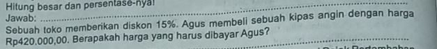 Hitung besar dan persentase-nya! 
Jawab: 
Sebuah toko memberikan diskon 15%. Agus membeli sebuah kipas angin dengan harga
Rp420.000,00. Berapakah harga yang harus dibayar Agus?