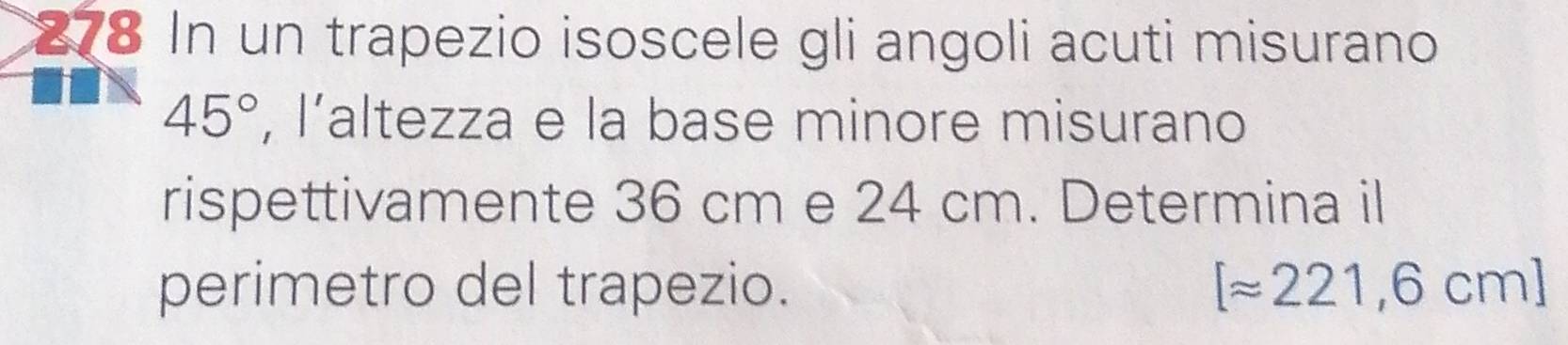 278 In un trapezio isoscele gli angoli acuti misurano
45° , l’altezza e la base minore misurano 
rispettivamente 36 cm e 24 cm. Determina il 
perimetro del trapezio. [approx 221,6cm]