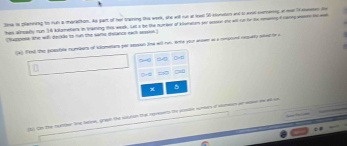 Jna is pllanning to run a marathon. As part of her training this work, she will cun at least 50 kloneters and to aad serinining at nost % slenmes the 
has already run 14 kdlometers in training this week. Let x be the number of klometers per session she will run for the remaning 4 maring aesors the wal 
(Suppese the willl decide to run the same distance each session) 
(a)) Find the possible numbers of kllometers per session Jina will run. Write your answer as a compound nequality adived for r
x 5
2) On the number ime below, graph the soluttion that represents the possible numbers of idoneses per resson se wil ss